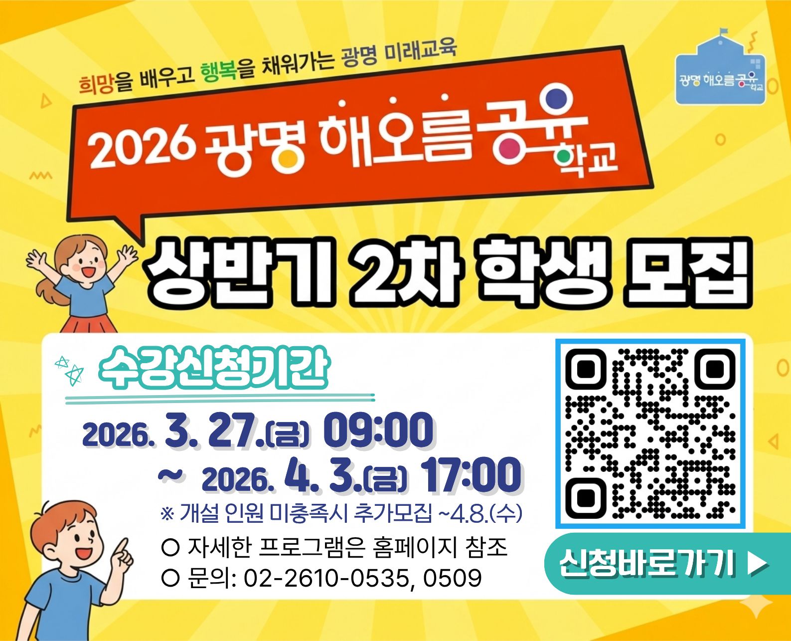 희망을 배우고 행복을 채워가는 광명 미래교육 2026 광명 해오름공유학교 상반기 2차 학생 모집 수강신청기간 2026.3.27(금) 09:00 ~ 2026.4.3(금) 17:00 개설인원 미충족시 추가모집 ~4.8(수) / 자세한 프로그램은 홈페이지 참조 / 문의 : 02-2610-0535,0509 / QR코드 촬영 시 https://gong-u.goe.go.kr/gwangmyeong/program/studentProgram/list?menuLevel=2&menuNo=1048로 이동 / 신청 바로가기