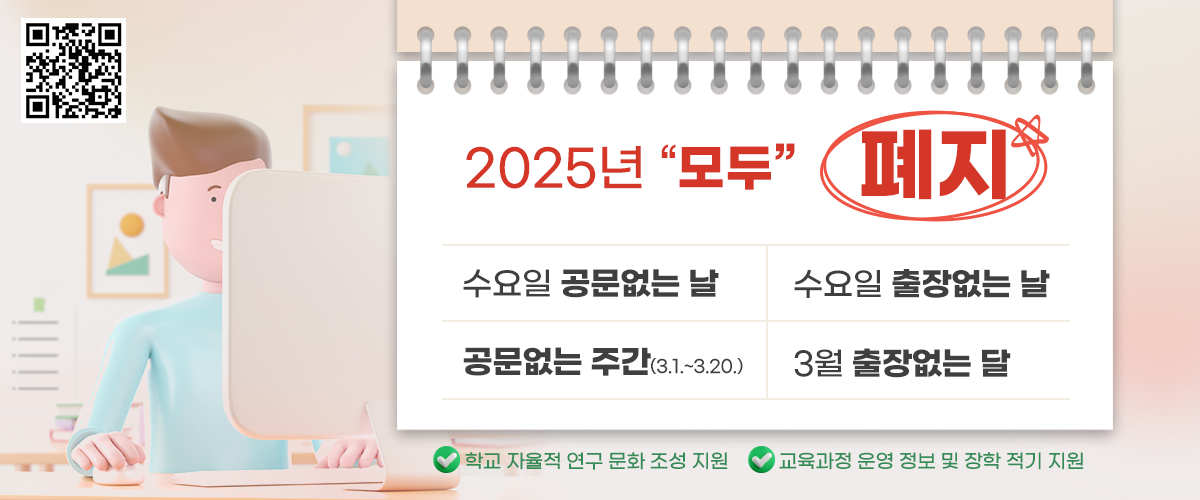 2025년 "모두" 폐지 / 수요일 공문없는 날 / 수요일 출장없는 날 / 공문없는 주간(3.1.~3.20.) / 3월 출장 없는 달 / 학교 자율적 연구 문화 조성 지원 / 교육과정 운영정보 및 장학 적기 지원 / QR코드 촬영 시 경기도 교육청 학교업무효율화 게시판 상세페이지로 이동(https://www.goe.go.kr/home/bbs/bbsDetail.do?menuId=100000000000292&menuInit=13%2C6%2C0%2C0%2C0&searchTab=&searchCategory=&reservYn=N&bbsId=1054022&bbsMasterId=BBSMSTR_000000000028&pageIndex=1&schKey=TITLE&schVal=)
